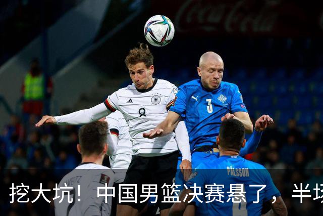挖大坑！中国男篮决赛悬了，半场落后19分，原因揭晓 2数据拉胯！